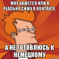 Мне кажется или я реально сижу в контакте, а не готовлюсь к немецкому