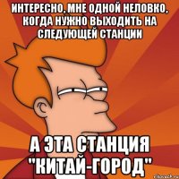 Интересно, мне одной неловко, когда нужно выходить на следующей станции а эта станция "Китай-город"