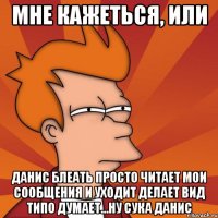 Мне кажеться, или Данис блеать просто читает мои сообщения и уходит делает вид типо думает...ну сука данис