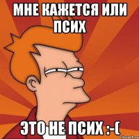 Мне кажется или псих это не псих :-(
