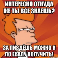 ИНТЕРЕСНО ОТКУДА ЖЕ ТЫ ВСЕ ЗНАЕШЬ? ЗА ПИЗДЁШЬ МОЖНО И ПО ЕБАЛУ ПОЛУЧИТЬ!