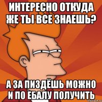 ИНТЕРЕСНО ОТКУДА ЖЕ ТЫ ВСЕ ЗНАЕШЬ? А ЗА ПИЗДЁШЬ МОЖНО И ПО ЕБАЛУ ПОЛУЧИТЬ