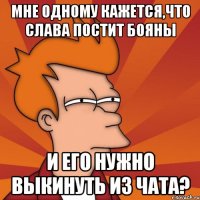 Мне одному кажется,что Слава постит бояны и его нужно выкинуть из чата?