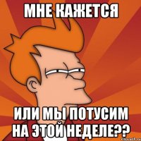 мне кажется или мы потусим на этой неделе??