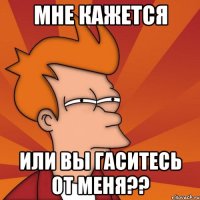 Мне кажется Или вы гаситесь от меня??