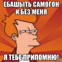 Ебашыть самогон и без меня Я тебе припомню!
