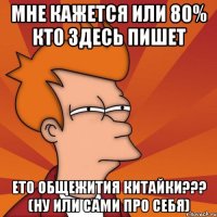 мне кажется или 80% кто здесь пишет ето общежития китайки??? (ну или сами про себя)