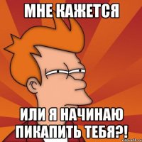 МНЕ КАЖЕТСЯ ИЛИ Я НАЧИНАЮ ПИКАПИТЬ ТЕБЯ?!