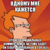одному мне кажется что нет официальных комментариев, на тему, будет ли теперь Цыпленков в ТОП 16?