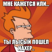 Мне кажется или... ты лысый пошел нахер..