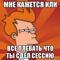 мне кажется или все плевать что ты сдел сессию