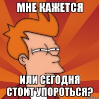 мне кажется или сегодня стоит упороться?