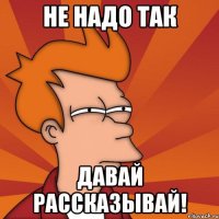 не надо так давай рассказывай!