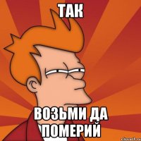 так возьми да померий