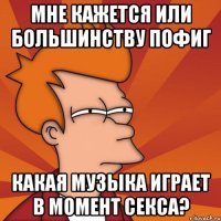 мне кажется или большинству пофиг какая музыка играет в момент секса?
