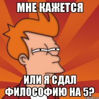 МНЕ КАЖЕТСЯ ИЛИ Я СДАЛ ФИЛОСОФИЮ НА 5?