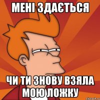 мені здається чи ти знову взяла мою ложку