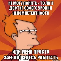 Не могу понять - то ли я достиг своего уровня некомпетентности или меня просто заебало здесь работать