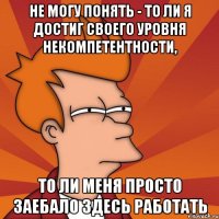 Не могу понять - то ли я достиг своего уровня некомпетентности, то ли меня просто заебало здесь работать