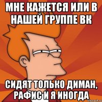 мне кажется или в нашей группе ВК сидят только Диман, Рафис и я иногда