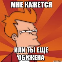 мне кажется или ты еще обижена