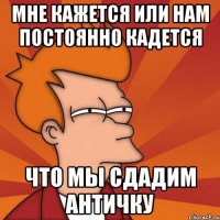 МНЕ КАЖЕТСЯ ИЛИ НАМ ПОСТОЯННО КАДЕТСЯ ЧТО МЫ СДАДИМ АНТИЧКУ