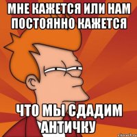 МНЕ КАЖЕТСЯ ИЛИ НАМ ПОСТОЯННО КАЖЕТСЯ ЧТО МЫ СДАДИМ АНТИЧКУ