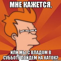 МНЕ КАЖЕТСЯ, ИЛИ МЫ С ВЛАДОМ В СУББОТУ ПОЙДЕМ НА КАТОК?