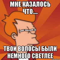 Мне казалось что.... твои волосы были немного светлее