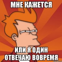 мне кажется или я один отвечаю вовремя