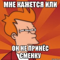 МНЕ КАЖЕТСЯ ИЛИ ОН НЕ ПРИНЁС СМЕНКУ