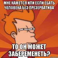 Мне кажется или если ебать человека без презерватива То он может забеременеть?