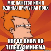 мне кажется или я один(а) кричу как псих когда вижу по телеку Эминема