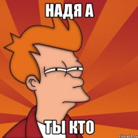 НАДЯ А ТЫ КТО