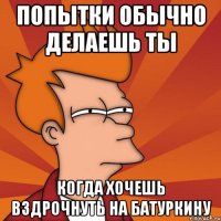 Попытки обычно делаешь ты Когда хочешь вздрочнуть на батуркину