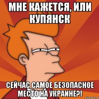 мне кажется, или Купянск сейчас самое безопасное место на украине?!