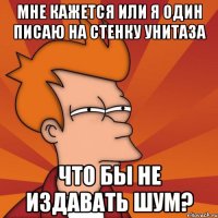 Мне кажется или я один писаю на стенку унитаза что бы не издавать шум?