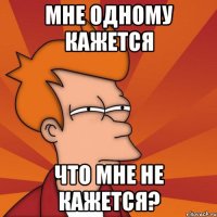 мне одному кажется что мне не кажется?