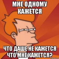 мне одному кажется что Даше не кажется что мне кажется?