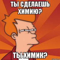 ты сделаешь химию? ты химик?