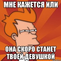 мне кажется или она скоро станет твоей девушкой