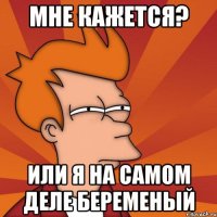 мне кажется? или я на самом деле беременый