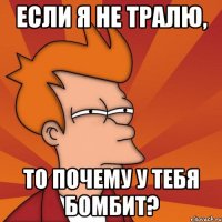 Если я не тралю, то почему у тебя бомбит?