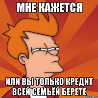 мне кажется или вы только кредит всей семьёй берете