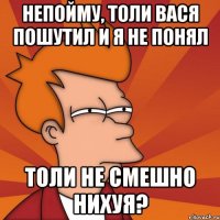 НЕПОЙМУ, ТОЛИ ВАСЯ ПОШУТИЛ И Я НЕ ПОНЯЛ ТОЛИ НЕ СМЕШНО НИХУЯ?