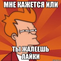 мне кажется или ты жалеешь лайки