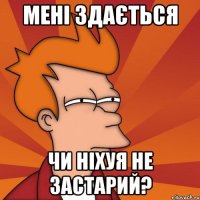 Мені здається чи ніхуя не застарий?