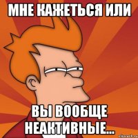 Мне кажеться или вы вообще неактивные...