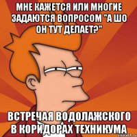 мне кажется или многие задаются вопросом "а шо он тут делает?" встречая водолажского в коридорах техникума