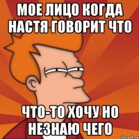 мое лицо когда настя говорит что что-то хочу но незнаю чего